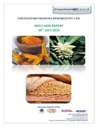 DAILY AGRI COMMODITY REPORT
Phone: +91731 679 00 00 , 666 99 00
E-mail: info@capitalstars.com
http://www.capitalstars.com
Capital Stars Financial Research Pvt. Ltd.
Plot No. 12, Scheme No. 78, Part – II, Vijay Nagar, INDORE 452010 (M.P.)
CAPITALSTARS FINANCIAL RESEARCH PVT. LTD.
DAILY AGRI REPORT
30TH
JULY 2014
 