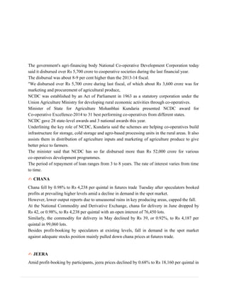 The government's agri-financing body National Co-operative Development Corporation today
said it disbursed over Rs 5,700 crore to cooperative societies during the last financial year.
The disbursal was about 8-9 per cent higher than the 2013-14 fiscal.
"We disbursed over Rs 5,700 crore during last fiscal, of which about Rs 3,600 crore was for
marketing and procurement of agricultural produce,
NCDC was established by an Act of Parliament in 1963 as a statutory corporation under the
Union Agriculture Ministry for developing rural economic activities through co-operatives.
Minister of State for Agriculture Mohanbhai Kundaria presented NCDC award for
Co-operative Excellence-2014 to 31 best performing co-operatives from different states.
NCDC gave 28 state-level awards and 3 national awards this year.
Underlining the key role of NCDC, Kundaria said the schemes are helping co-operatives build
infrastructure for storage, cold storage and agro-based processing units in the rural areas. It also
assists them in distribution of agriculture inputs and marketing of agriculture produce to give
better price to farmers.
The minister said that NCDC has so far disbursed more than Rs 52,000 crore for various
co-operatives development programmes.
The period of repayment of loan ranges from 3 to 8 years. The rate of interest varies from time
to time.
✍ CHANA
Chana fell by 0.98% to Rs 4,238 per quintal in futures trade Tuesday after speculators booked
profits at prevailing higher levels amid a decline in demand in the spot market.
However, lower output reports due to unseasonal rains in key producing areas, capped the fall.
At the National Commodity and Derivative Exchange, chana for delivery in June dropped by
Rs 42, or 0.98%, to Rs 4,238 per quintal with an open interest of 76,450 lots.
Similarly, the commodity for delivery in May declined by Rs 39, or 0.92%, to Rs 4,187 per
quintal in 99,060 lots.
Besides profit-booking by speculators at existing levels, fall in demand in the spot market
against adequate stocks position mainly pulled down chana prices at futures trade.
✍ JEERA
Amid profit-booking by participants, jeera prices declined by 0.68% to Rs 18,160 per quintal in
 