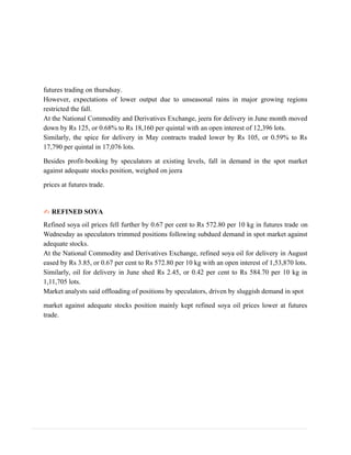 futures trading on thursdsay.
However, expectations of lower output due to unseasonal rains in major growing regions
restricted the fall.
At the National Commodity and Derivatives Exchange, jeera for delivery in June month moved
down by Rs 125, or 0.68% to Rs 18,160 per quintal with an open interest of 12,396 lots.
Similarly, the spice for delivery in May contracts traded lower by Rs 105, or 0.59% to Rs
17,790 per quintal in 17,076 lots.
Besides profit-booking by speculators at existing levels, fall in demand in the spot market
against adequate stocks position, weighed on jeera
prices at futures trade.
✍ REFINED SOYA
Refined soya oil prices fell further by 0.67 per cent to Rs 572.80 per 10 kg in futures trade on
Wednesday as speculators trimmed positions following subdued demand in spot market against
adequate stocks.
At the National Commodity and Derivatives Exchange, refined soya oil for delivery in August
eased by Rs 3.85, or 0.67 per cent to Rs 572.80 per 10 kg with an open interest of 1,53,870 lots.
Similarly, oil for delivery in June shed Rs 2.45, or 0.42 per cent to Rs 584.70 per 10 kg in
1,11,705 lots.
Market analysts said offloading of positions by speculators, driven by sluggish demand in spot
market against adequate stocks position mainly kept refined soya oil prices lower at futures
trade.
 