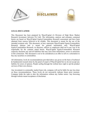 LEGAL DISCLAIMER
This Document has been prepared by Ways2Capital (A Division of High Brow Market
Research Investment Advisory Pvt Ltd). The information, analysis and estimates contained
herein are based on Ways2Capital Equity/Commodities Research assessment and have been
obtained from sources believed to be reliable. This document is meant for the use of the
intended recipient only. This document, at best, represents Ways2Capital Equity/Commodities
Research opinion and is meant for general information only. Ways2Capital
Equity/Commodities Research, its directors, officers or employees shall not in any way to be
responsible for the contents stated herein. Ways2Capital Equity/Commodities Research
expressly disclaims any and all liabilities that may arise from information, errors or omissions
in this connection. This document is not to be considered as an offer to sell or a solicitation to
buy any securities or commodities.
All information, levels & recommendations provided above are given on the basis of technical
& fundamental research done by the panel of expert of Ways2Capital but we do not accept any
liability for errors of opinion. People surfing through the website have right to opt the product
services of their own choices.
Any investment in commodity market bears risk, company will not be liable for any loss done
on these recommendations. These levels do not necessarily indicate future price moment.
Company holds the right to alter the information without any further notice. Any browsing
through website means acceptance of disclaimer.
 
