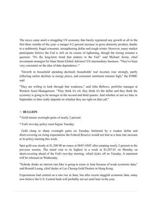 The move came amid a struggling US economy that barely registered any growth at all in the
first three months of the year- a meager 0.2 percent increase in gross domestic product, thanks
to a stubbornly frugal consumer, strengthening dollar and rough winter. However, many market
participants believe the Fed is still on its course of tightening, though the timing remains a
question. "It's the long-term trend that matters to the Fed," said Michael Arone, chief
investment strategist for State Street Global Advisors' US intermediary business. "They've been
very consistent on the idea of data dependence.:"
"Growth in household spending declined; households' real incomes rose strongly, partly
reflecting earlier declines in energy prices, and consumer sentiment remains high," the FOMC
said.
"They are willing to look through that weakness," said John Bellows, portfolio manager at
Western Asset Management. "They think it's oil, they think it's the dollar and they think the
economy is going to be stronger in the second and third quarter. And whether or not we hike in
September or later really depends on whether they are right on that call."
✍ BULLION
* Gold retains overnight gains of nearly 2 percent.
* Fed's two-day policy meet begins Tuesday.
Gold clung to sharp overnight gains on Tuesday, bolstered by a weaker dollar and
short-covering on rising expectations the Federal Reserve would not hint at a June rate increase
at its policy meeting this week.
Spot gold was steady at $1,200.90 an ounce at 0645 GMT after jumping nearly 2 percent in the
previous session. The metal rose to its highest in a week at $1,207.01 on Monday on
short-covering ahead of the Fed's two-day meeting, which kicks off on Tuesday. A statement
will be released on Wednesday.
"Nobody thinks an interest rate hike is going to come in June because of weak economic data,"
said Ronald Leung, chief dealer at Lee Cheong Gold Dealers in Hong Kong.
Expectations had centred on a rate rise in June, but after recent sluggish economic data, many
now believe the U.S. Central bank will probably not act until later in the year.
 
