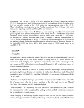 commodity. LME zinc stocks fell by 2650 metric tonnes to 478725 metric tonnes as on April
27, 2015. Zinc futures for April 2015 contract, at MCX, were trading at Rs 144.50 per kg, up by
0.98 per cent after opening at Rs. 143.30 against the previous closing price of Rs. 143.10.
Major refined zinc exporting countries are Canada, Australia and Rep. of Korea, while major
refined zinc importing countries are China, USA and Germany.
Lead futures rose 0.19 per cent to Rs 132 per kg today on rising demand in spot markets and
positive global cues. Besides strong demand from battery-makers, a firm trend in copper and
other base metals overseas influenced lead prices at futures trade. At the MCX, Lead futures,
for the April 2015 contract, is trading at Rs 132 per kg, up by 0.19 per cent, after opening at Rs
132.20, against a previous close of Rs 131.75. Sentiment improved further due to the decline in
the lead stockpiles at the London Metal Exchange (LME) on account of the strong demand for
the commodity. LME lead stocks fell by 4000 metric tonnes to 179100 metric tonnes as on
April 29, 2015.
✍ ENERGY
✍ Crude Oil
Fell more than 1 percent on Tuesday ahead of weekly U.S. crude inventory data that is expected
to hit another high and as Saudi Arabia pledged to supply more oil to China if needed. U.S.
commercial crude stockpiles were expected to have risen last week for the 16th straight week,
up from a record 489 million barrels, even though drilling activity fell, a preliminary survey by
Reuters showed on Monday.
Comments from top Saudi oil officials on Monday reiterated the country's position of keeping
production high to meet demand as it maintains its market share. Brent June crude futures had
dropped 84 cents to USD 63.99 a barrel by 0702 GMT. US June crude fell 84 cents to USD
56.14 a barrel.
The fall in prices "reflects the major gains that have been made in the last few weeks and a little
bit of concern over what the inventory numbers in the U.S. might show", said Michael
McCarthy, chief strategist at CMC Markets in Sydney.
Brent crude hit a 4-1/2 month high last week, while West Texas Intermediate (WTI) has risen
for six consecutive weeks, underpinned by net long positions on both contracts as speculators
bet on a decline in U.S. shale output.
While a roughly 50 percent drop in global oil prices since June last year has helped economies
in Asia, it has posed "difficult challenges" for many oil producers, Saudi Arabian Oil Minister
 