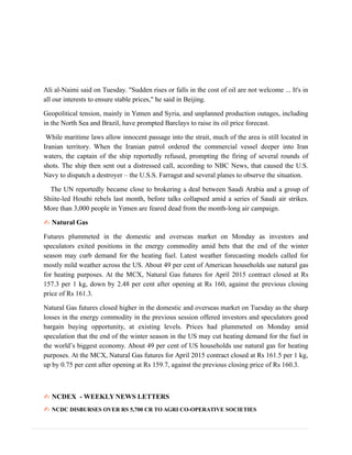 Ali al-Naimi said on Tuesday. "Sudden rises or falls in the cost of oil are not welcome ... It's in
all our interests to ensure stable prices," he said in Beijing.
Geopolitical tension, mainly in Yemen and Syria, and unplanned production outages, including
in the North Sea and Brazil, have prompted Barclays to raise its oil price forecast.
While maritime laws allow innocent passage into the strait, much of the area is still located in
Iranian territory. When the Iranian patrol ordered the commercial vessel deeper into Iran
waters, the captain of the ship reportedly refused, prompting the firing of several rounds of
shots. The ship then sent out a distressed call, according to NBC News, that caused the U.S.
Navy to dispatch a destroyer – the U.S.S. Farragut and several planes to observe the situation.
The UN reportedly became close to brokering a deal between Saudi Arabia and a group of
Shiite-led Houthi rebels last month, before talks collapsed amid a series of Saudi air strikes.
More than 3,000 people in Yemen are feared dead from the month-long air campaign.
✍ Natural Gas
Futures plummeted in the domestic and overseas market on Monday as investors and
speculators exited positions in the energy commodity amid bets that the end of the winter
season may curb demand for the heating fuel. Latest weather forecasting models called for
mostly mild weather across the US. About 49 per cent of American households use natural gas
for heating purposes. At the MCX, Natural Gas futures for April 2015 contract closed at Rs
157.3 per 1 kg, down by 2.48 per cent after opening at Rs 160, against the previous closing
price of Rs 161.3.
Natural Gas futures closed higher in the domestic and overseas market on Tuesday as the sharp
losses in the energy commodity in the previous session offered investors and speculators good
bargain buying opportunity, at existing levels. Prices had plummeted on Monday amid
speculation that the end of the winter season in the US may cut heating demand for the fuel in
the world’s biggest economy. About 49 per cent of US households use natural gas for heating
purposes. At the MCX, Natural Gas futures for April 2015 contract closed at Rs 161.5 per 1 kg,
up by 0.75 per cent after opening at Rs 159.7, against the previous closing price of Rs 160.3.
✍ NCDEX - WEEKLY NEWS LETTERS
✍ NCDC DISBURSES OVER RS 5,700 CR TO AGRI CO-OPERATIVE SOCIETIES
 