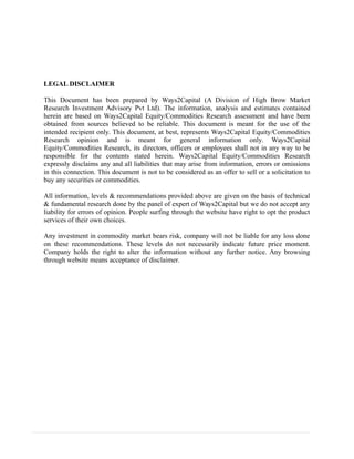 LEGAL DISCLAIMER
This Document has been prepared by Ways2Capital (A Division of High Brow Market
Research Investment Advisory Pvt Ltd). The information, analysis and estimates contained
herein are based on Ways2Capital Equity/Commodities Research assessment and have been
obtained from sources believed to be reliable. This document is meant for the use of the
intended recipient only. This document, at best, represents Ways2Capital Equity/Commodities
Research opinion and is meant for general information only. Ways2Capital
Equity/Commodities Research, its directors, officers or employees shall not in any way to be
responsible for the contents stated herein. Ways2Capital Equity/Commodities Research
expressly disclaims any and all liabilities that may arise from information, errors or omissions
in this connection. This document is not to be considered as an offer to sell or a solicitation to
buy any securities or commodities.
All information, levels & recommendations provided above are given on the basis of technical
& fundamental research done by the panel of expert of Ways2Capital but we do not accept any
liability for errors of opinion. People surfing through the website have right to opt the product
services of their own choices.
Any investment in commodity market bears risk, company will not be liable for any loss done
on these recommendations. These levels do not necessarily indicate future price moment.
Company holds the right to alter the information without any further notice. Any browsing
through website means acceptance of disclaimer.
 