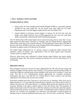 ✍ MCX - WEEKLY NEWS LETTERS
INTERNATIONAL NEWS
• Initial claims for state unemployment benefits dropped 43,000 to a seasonally adjusted
265,000 for the week ended Jan. 24, the lowest since April 2000, the US Labor
Department said. It was the biggest weekly decline since November 2012.
• Annual inflation in Germany turned negative in January for the first time since the
height of the global financial crisis in 2009,suggesting the euro zone rate could drop
further and possibly vindicating the ECB's bond buying program.
The US Dollar Index (DX) traded higher by 0.3 percent hovering close to more than 11-year
highs against the other major currencies on Thursday, after the Federal Reserve signaled that
interest rates could start to rise around mid-year. US Unemployment Claims fell to 265,000 in
the last week from 308,000 in the prior week. Pending Home Sales plunged by 3.7 percent in
December as against a gain of 0.6 percent in November.
The Indian Rupee depreciated by 0.7 percent owing to month-end dollar demand from
importers, mainly oil refiners. Also, appreciation of the US dollar against other currencies
overseas acted as a negative factor.
However, sharp losses were cushioned as strong foreign capital inflows into equity market
restricted the rupee's fall. The currency touched an intra-day low of 61.97 and closed at 61.79
on Thursday.
PRECIOUS METAL
Silver dropped 6.4 percent to $16.81 an ounce, falling below the 100- day moving average and
marking its biggest one-day decline since June2013. US economic data showed the number of
Americans filing new unemployment claims tumbled to the lowest level in almost 15 years last
week. The fall in U.S. unemployment benefit applications far exceeded economists'
expectations and came a day after the U.S. Federal Reserve struck a positive tone and kept
expectations of an interest rate rise this year on track.
Gold prices tumbled more than 2 percent to a two-week low on Thursday, while silver saw its
biggest decline in 1-1/2 years after the Federal Reserve signaled it was still on track to lift U.S.
interest rates this Year. The Federal Reserve is confident about growth and optimism in the US
economy, although it has taken a patient stance to raise the interest rates. The prospects of
higher interest rates in the US will cause a shift from safe haven to other risk assets like equities
and exert downside pressure on the pressure metals. In Wednesday's policy statement, the Fed
said the U.S. economy was expanding "at a solid pace" but reiterated it would be patient in
deciding when to increase benchmark borrowing costs. The Fed said it would take "financial
 