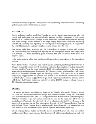 and international developments" into account when determining when to raise rates, referencing
global markets for the first time since January
BASE METAL
Copper and other metals prices fell on Thursday on worries about excess supply and after U.S.
central bank authorities gave more signals of a looming rate hike. Inventories of both copper
and nickel in London Metal Exchange (LME) warehouses continued to increase on Tuesday
with nickel hitting a record, evidence of the ample supply. The Federal Reserve on Wednesday
said the U.S. economy was expanding "at a solid pace" with strong job gains, in a signal that
the central bank remains on track with plans to raise interest rates this year.
Base metals traded lower yesterday after the Federal Reserve signaled it would stick to plans
for a rate hike this year, drawing back liquidity that has underpinned metals. Also, expectation
of a stronger U.S. dollar boosted by good economic data from the United States acted as a
negative factor.
In the Indian markets, all the base metals traded lower in line with weakness in the international
markets.
News that top metals consumer China plans to cut its economic growth target to the lowest in
11 years at around 7 percent in 2015 also tainted sentiment. In a signal of dwindling demand for
physical metal in China that could undermine LME prices, physical copper in the local market
was trading at a discount to the front month ShFE futures contract on Wednesday. LME copper
and nickel inventories climbed again on Thursday, adding 2,775 tonnes and 1,836 tonnes
respectively. Copper stocks are up more than a third so far this month and nickel touched a
record at 425,562 tonnes. Copper failed to get much support even after three industry sources
told Reuters that China's stock piler plans to buy about 200,000 tonnes of refined copper in
2015 from the international market.
ENERGY
U.S. natural gas futures ended down 4.3 percent on Thursday after earlier falling to a fresh
2012 low on a smaller-than-expected storage draw despite forecasts calling for a little more
cold over the next two weeks. The U.S. Energy Information Administration said utilities pulled
94 billion cubic feet of gas from storage last week, the least for that week since 2010. That fell
short of analysts' estimates for a draw of 112 bcf in a Reuters poll, the 219-bcf decrease in the
same week a year ago and the five year average draw of 168 bcf. Thomson Reuters Analytic
said the latest Global Forecast System weather model for the lower 48 U.S. states called for a
little more cold over the next two weeks with an expected 495 heating degree days
Global oil prices firmed slightly on Thursday but not before U.S. crude hit a near six-year low
and benchmark Brent pared gains on data showing fresh additions to already record-high U.S.
 