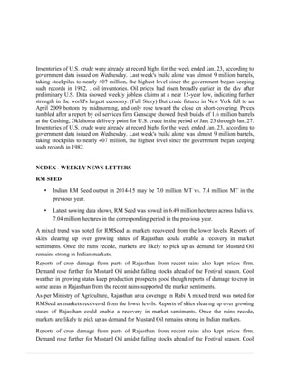 Inventories of U.S. crude were already at record highs for the week ended Jan. 23, according to
government data issued on Wednesday. Last week's build alone was almost 9 million barrels,
taking stockpiles to nearly 407 million, the highest level since the government began keeping
such records in 1982. . oil inventories. Oil prices had risen broadly earlier in the day after
preliminary U.S. Data showed weekly jobless claims at a near 15-year low, indicating further
strength in the world's largest economy. (Full Story) But crude futures in New York fell to an
April 2009 bottom by midmorning, and only rose toward the close on short-covering. Prices
tumbled after a report by oil services firm Genscape showed fresh builds of 1.6 million barrels
at the Cushing, Oklahoma delivery point for U.S. crude in the period of Jan. 23 through Jan. 27.
Inventories of U.S. crude were already at record highs for the week ended Jan. 23, according to
government data issued on Wednesday. Last week's build alone was almost 9 million barrels,
taking stockpiles to nearly 407 million, the highest level since the government began keeping
such records in 1982.
NCDEX - WEEKLY NEWS LETTERS
RM SEED
• Indian RM Seed output in 2014-15 may be 7.0 million MT vs. 7.4 million MT in the
previous year.
• Latest sowing data shows, RM Seed was sowed in 6.49 million hectares across India vs.
7.04 million hectares in the corresponding period in the previous year.
A mixed trend was noted for RMSeed as markets recovered from the lower levels. Reports of
skies clearing up over growing states of Rajasthan could enable a recovery in market
sentiments. Once the rains recede, markets are likely to pick up as demand for Mustard Oil
remains strong in Indian markets.
Reports of crop damage from parts of Rajasthan from recent rains also kept prices firm.
Demand rose further for Mustard Oil amidst falling stocks ahead of the Festival season. Cool
weather in growing states keep production prospects good though reports of damage to crop in
some areas in Rajasthan from the recent rains supported the market sentiments.
As per Ministry of Agriculture, Rajasthan area coverage in Rabi A mixed trend was noted for
RMSeed as markets recovered from the lower levels. Reports of skies clearing up over growing
states of Rajasthan could enable a recovery in market sentiments. Once the rains recede,
markets are likely to pick up as demand for Mustard Oil remains strong in Indian markets.
Reports of crop damage from parts of Rajasthan from recent rains also kept prices firm.
Demand rose further for Mustard Oil amidst falling stocks ahead of the Festival season. Cool
 