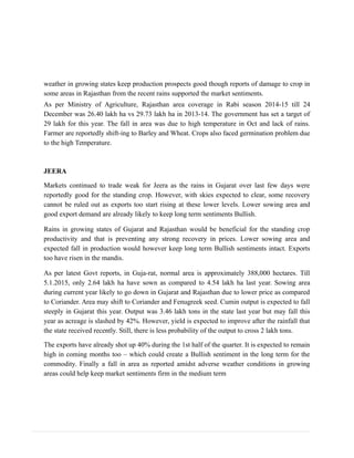 weather in growing states keep production prospects good though reports of damage to crop in
some areas in Rajasthan from the recent rains supported the market sentiments.
As per Ministry of Agriculture, Rajasthan area coverage in Rabi season 2014-15 till 24
December was 26.40 lakh ha vs 29.73 lakh ha in 2013-14. The government has set a target of
29 lakh for this year. The fall in area was due to high temperature in Oct and lack of rains.
Farmer are reportedly shift-ing to Barley and Wheat. Crops also faced germination problem due
to the high Temperature.
JEERA
Markets continued to trade weak for Jeera as the rains in Gujarat over last few days were
reportedly good for the standing crop. However, with skies expected to clear, some recovery
cannot be ruled out as exports too start rising at these lower levels. Lower sowing area and
good export demand are already likely to keep long term sentiments Bullish.
Rains in growing states of Gujarat and Rajasthan would be beneficial for the standing crop
productivity and that is preventing any strong recovery in prices. Lower sowing area and
expected fall in production would however keep long term Bullish sentiments intact. Exports
too have risen in the mandis.
As per latest Govt reports, in Guja-rat, normal area is approximately 388,000 hectares. Till
5.1.2015, only 2.64 lakh ha have sown as compared to 4.54 lakh ha last year. Sowing area
during current year likely to go down in Gujarat and Rajasthan due to lower price as compared
to Coriander. Area may shift to Coriander and Fenugreek seed. Cumin output is expected to fall
steeply in Gujarat this year. Output was 3.46 lakh tons in the state last year but may fall this
year as acreage is slashed by 42%. However, yield is expected to improve after the rainfall that
the state received recently. Still, there is less probability of the output to cross 2 lakh tons.
The exports have already shot up 40% during the 1st half of the quarter. It is expected to remain
high in coming months too – which could create a Bullish sentiment in the long term for the
commodity. Finally a fall in area as reported amidst adverse weather conditions in growing
areas could help keep market sentiments firm in the medium term
 