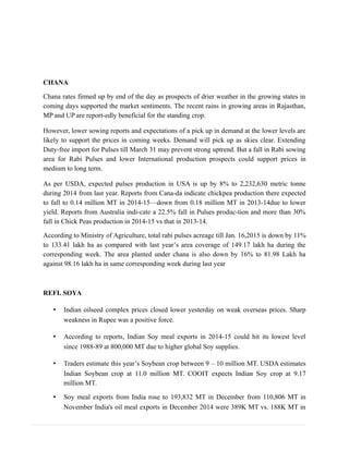 CHANA
Chana rates firmed up by end of the day as prospects of drier weather in the growing states in
coming days supported the market sentiments. The recent rains in growing areas in Rajasthan,
MP and UP are report-edly beneficial for the standing crop.
However, lower sowing reports and expectations of a pick up in demand at the lower levels are
likely to support the prices in coming weeks. Demand will pick up as skies clear. Extending
Duty-free import for Pulses till March 31 may prevent strong uptrend. But a fall in Rabi sowing
area for Rabi Pulses and lower International production prospects could support prices in
medium to long term.
As per USDA, expected pulses production in USA is up by 8% to 2,232,630 metric tonne
during 2014 from last year. Reports from Cana-da indicate chickpea production there expected
to fall to 0.14 million MT in 2014-15—down from 0.18 million MT in 2013-14due to lower
yield. Reports from Australia indi-cate a 22.5% fall in Pulses produc-tion and more than 30%
fall in Chick Peas production in 2014-15 vs that in 2013-14.
According to Ministry of Agriculture, total rabi pulses acreage till Jan. 16,2015 is down by 11%
to 133.41 lakh ha as compared with last year’s area coverage of 149.17 lakh ha during the
corresponding week. The area planted under chana is also down by 16% to 81.98 Lakh ha
against 98.16 lakh ha in same corresponding week during last year
REFI. SOYA
• Indian oilseed complex prices closed lower yesterday on weak overseas prices. Sharp
weakness in Rupee was a positive force.
• According to reports, Indian Soy meal exports in 2014-15 could hit its lowest level
since 1988-89 at 800,000 MT due to higher global Soy supplies.
• Traders estimate this year’s Soybean crop between 9 – 10 million MT. USDA estimates
Indian Soybean crop at 11.0 million MT. COOIT expects Indian Soy crop at 9.17
million MT.
• Soy meal exports from India rose to 193,832 MT in December from 110,806 MT in
November India's oil meal exports in December 2014 were 389K MT vs. 188K MT in
 