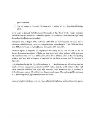 previous month.
• Veg. oil imports in December 2014 were at 1.12 million MT vs. 1.05 million MT in Dec
2013.
lower levels as demand started rising in the mandis at these lower levels. Traders anticipate
further fall may be limited and a moderate uptrend can be observed over next few days. Good
demand persisted in domestic markets.
The recent hike in Import Duty on Crude Edible Oil and refined edible oil would have a
medium term Bullish impact on prices—as per sources. Import Duty on Crude Edible Oil hiked
from 2.5% to 7.5% and on Refined Edible Oil hiked to 15% from 10%.
The total imports of vegetable oil surged near 16% during the oil year 2014-15. As per the
Solvent Extractors Association of India, the total imports of edible and non edible vegetable
oils import rose near 16% to 23.39 lakh tons, while it was 20.12 lakh tons in the corresponding
period a year ago. Rise in imports of vegetable oil has been recorded near 7% in only in
December.
U.S. oilseed production for 2014/15 is estimated at 117.4 million tons, up 0.3 million from last
month. Soybean production is estimated at 3,969 million bushels, up 11 million bushels with
lower harvested area more than offset with increased yields. Harvest-ed area is estimated at
83.1 million acres, down 0.3 million from the previous forecast. The soybean yield is estimated
at 47.8 bushels per acre, up 0.3 bushels from last month.
Indian production is reduced on lower yields reflecting late planting and short monsoon season.
 