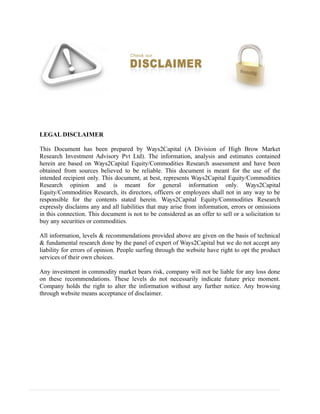 LEGAL DISCLAIMER
This Document has been prepared by Ways2Capital (A Division of High Brow Market
Research Investment Advisory Pvt Ltd). The information, analysis and estimates contained
herein are based on Ways2Capital Equity/Commodities Research assessment and have been
obtained from sources believed to be reliable. This document is meant for the use of the
intended recipient only. This document, at best, represents Ways2Capital Equity/Commodities
Research opinion and is meant for general information only. Ways2Capital
Equity/Commodities Research, its directors, officers or employees shall not in any way to be
responsible for the contents stated herein. Ways2Capital Equity/Commodities Research
expressly disclaims any and all liabilities that may arise from information, errors or omissions
in this connection. This document is not to be considered as an offer to sell or a solicitation to
buy any securities or commodities.
All information, levels & recommendations provided above are given on the basis of technical
& fundamental research done by the panel of expert of Ways2Capital but we do not accept any
liability for errors of opinion. People surfing through the website have right to opt the product
services of their own choices.
Any investment in commodity market bears risk, company will not be liable for any loss done
on these recommendations. These levels do not necessarily indicate future price moment.
Company holds the right to alter the information without any further notice. Any browsing
through website means acceptance of disclaimer.
 