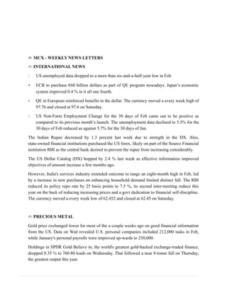 ✍ MCX - WEEKLY NEWS LETTERS
✍ INTERNATIONAL NEWS
 US unemployed data dropped to a more than six-and-a-half-year low in Feb.
 ECB to purchase €60 billion dollars as part of QE program nowadays. Japan’s economic
system improved 0.4 % in it all one fourth.
 QE in European reinforced benefits in the dollar. The currency moved a every week high of
97.76 and closed at 97.6 on Saturday.
1. US Non-Farm Employment Change for the 30 days of Feb came out to be positive as
compared to its previous month’s launch. The unemployment data declined to 5.5% for the
30 days of Feb reduced as against 5.7% for the 30 days of Jan.
The Indian Rupee decreased by 1.3 percent last week due to strength in the DX. Also,
state-owned financial institutions purchased the US forex, likely on part of the Source Financial
institution RBI as the central bank desired to prevent the rupee from increasing considerably.
The US Dollar Catalog (DX) hopped by 2.4 % last week as effective information improved
objectives of amount increase a few months ago.
However, India's services industry extended outcome to range an eight-month high in Feb, led
by a increase in new purchases on enhancing household demand limited distinct fall. The RBI
reduced its policy repo rate by 25 basis points to 7.5 %, its second inter-meeting reduce this
year on the back of reducing increasing prices and a govt dedication to financial self-discipline.
The currency moved a every week low of 62.452 and closed at 62.45 on Saturday.
✍ PRECIOUS METAL
Gold price exchanged lower for most of the a couple weeks ago on good financial information
from the US. Data on Wed revealed U.S. personal companies included 212,000 tasks in Feb,
while January's personal payrolls were improved up-wards to 250,000.
Holdings in SPDR Gold Believe in, the world's greatest gold-backed exchange-traded finance,
dropped 0.35 % to 760.80 loads on Wednesday. That followed a near 8-tonne fall on Thursday,
the greatest output this year.
 