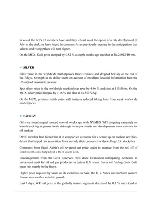 Seven of the Fed's 17 members have said they at least want the option of a rate development of
July on the desk, or have forced in common for an previously increase in the anticipations that
salaries and rising prices will turn higher.
On the MCX, Gold price dropped by 0.82 % a couple weeks ago and shut at Rs.26012/10 gms.
✍ SILVER
Silver price in the worldwide marketplaces traded reduced and dropped heavily at the end of
the 7 days. Strength in the dollar index on account of excellent financial information from the
US applied downside pressure.
Spot silver price in the worldwide marketplaces rose by 4.46 % and shut at $15.86/oz. On the
MCX, silver price dropped by 1.16 % and shut at Rs.35972/kg.
On the MCX, precious metals price will business reduced taking hints from weak worldwide
marketplaces.
✍ ENERGY
Oil price interchanged reduced several weeks ago with NYMEX WTI dropping extremely on
benefit booking at greater levels although the major details and developments were valuable for
oil markets
OPEC member Iran forced that it in comparison a routine for a secure up on nuclear activities,
details that helped raw restoration from an early slide connected with swelling U.S. stockpiles.
Comments from Saudi Arabia's oil reverend that price ought to enhance from the sell off of
latest months also helped put a floor under costs.
Encouragement from the Govt Reserve's Well done Evaluation anticipating decreases in
investment costs for oil and gas producers in certain U.S. areas. Lower oil finding costs could
mean less supply in the future.
Higher price required by Saudi on its customers in Asia, the U. s. States and northern western
Europe was another valuable growth.
Last 7 days, WTI oil price in the globally market segments decreased by 0.3 % and closed at
 