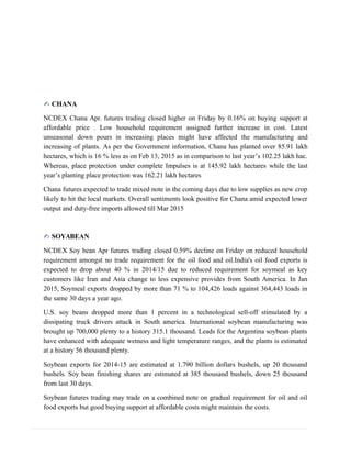 ✍ CHANA
NCDEX Chana Apr. futures trading closed higher on Friday by 0.16% on buying support at
affordable price . Low household requirement assigned further increase in cost. Latest
unseasonal down pours in increasing places might have affected the manufacturing and
increasing of plants. As per the Government information, Chana has planted over 85.91 lakh
hectares, which is 16 % less as on Feb 13, 2015 as in comparison to last year’s 102.25 lakh hac.
Whereas, place protection under complete Impulses is at 145.92 lakh hectares while the last
year’s planting place protection was 162.21 lakh hectares
Chana futures expected to trade mixed note in the coming days due to low supplies as new crop
likely to hit the local markets. Overall sentiments look positive for Chana amid expected lower
output and duty-free imports allowed till Mar 2015
✍ SOYABEAN
NCDEX Soy bean Apr futures trading closed 0.59% decline on Friday on reduced household
requirement amongst no trade requirement for the oil food and oil.India's oil food exports is
expected to drop about 40 % in 2014/15 due to reduced requirement for soymeal as key
customers like Iran and Asia change to less expensive provides from South America. In Jan
2015, Soymeal exports dropped by more than 71 % to 104,426 loads against 364,443 loads in
the same 30 days a year ago.
U.S. soy beans dropped more than 1 percent in a technological sell-off stimulated by a
dissipating truck drivers attack in South america. International soybean manufacturing was
brought up 700,000 plenty to a history 315.1 thousand. Leads for the Argentina soybean plants
have enhanced with adequate wetness and light temperature ranges, and the plants is estimated
at a history 56 thousand plenty.
Soybean exports for 2014-15 are estimated at 1.790 billion dollars bushels, up 20 thousand
bushels. Soy bean finishing shares are estimated at 385 thousand bushels, down 25 thousand
from last 30 days.
Soybean futures trading may trade on a combined note on gradual requirement for oil and oil
food exports but good buying support at affordable costs might maintain the costs.
 