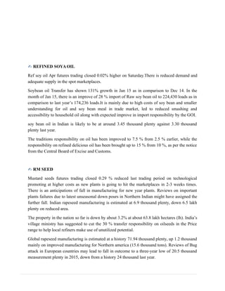 ✍ REFINED SOYA OIL
Ref soy oil Apr futures trading closed 0.02% higher on Saturday.There is reduced demand and
adequate supply in the spot marketplaces.
Soybean oil Transfer has shown 131% growth in Jan 15 as in comparison to Dec 14. In the
month of Jan 15, there is an improve of 28 % import of Raw soy bean oil to 224,430 loads as in
comparison to last year’s 174,236 loads.It is mainly due to high costs of soy bean and smaller
understanding for oil and soy bean meal in trade market, led to reduced smashing and
accessibility to household oil along with expected improve in import responsibility by the GOI.
soy bean oil in Indian is likely to be at around 3.45 thousand plenty against 3.30 thousand
plenty last year.
The traditions responsibility on oil has been improved to 7.5 % from 2.5 % earlier, while the
responsibility on refined delicious oil has been brought up to 15 % from 10 %, as per the notice
from the Central Board of Excise and Customs.
✍ RM SEED
Mustard seeds futures trading closed 0.29 % reduced last trading period on technological
promoting at higher costs as new plants is going to hit the marketplaces in 2-3 weeks times.
There is an anticipations of fall in manufacturing for new year plants. Reviews on important
plants failures due to latest unseasonal down pours in Northern Indian might have assigned the
further fall. Indian rapeseed manufacturing is estimated at 6.9 thousand plenty, down 6.5 lakh
plenty on reduced area.
The property in the nation so far is down by about 3.2% at about 63.8 lakh hectares (lh). India’s
village ministry has suggested to cut the 30 % transfer responsibility on oilseeds in the Price
range to help local refiners make use of unutilized potential.
Global rapeseed manufacturing is estimated at a history 71.94 thousand plenty, up 1.2 thousand
mainly on improved manufacturing for Northern america (15.6 thousand tons). Reviews of Bug
attack in European countries may lead to fall in outcome to a three-year low of 20.5 thousand
measurement plenty in 2015, down from a history 24 thousand last year.
 