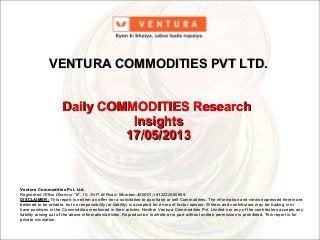 Ventura Commodities Pvt. Ltd.Ventura Commodities Pvt. Ltd.
Registered Office Dhannur “E” ,15, Sir P.M.Road, Mumbai–400001;+912222660969.Registered Office Dhannur “E” ,15, Sir P.M.Road, Mumbai–400001;+912222660969.
DISCLAIMER:DISCLAIMER: This report is neither an offer nor a solicitation to purchase or sell Commodities. The information and views expressed herein areThis report is neither an offer nor a solicitation to purchase or sell Commodities. The information and views expressed herein are
believed to be reliable, but no responsibility (or liability) is accepted for errors of factor opinion. Writers and contributors may be trading in orbelieved to be reliable, but no responsibility (or liability) is accepted for errors of factor opinion. Writers and contributors may be trading in or
have positions in the Commodities mentioned in their articles. Neither Ventura Commodities Pvt. Limited nor any of the contributors accepts anyhave positions in the Commodities mentioned in their articles. Neither Ventura Commodities Pvt. Limited nor any of the contributors accepts any
liability arising out of the above information/articles. Reproduction in whole or in part without written permission is prohibited. This report is forliability arising out of the above information/articles. Reproduction in whole or in part without written permission is prohibited. This report is for
private circulation.private circulation.
VENTURA COMMODITIES PVT LTD.VENTURA COMMODITIES PVT LTD.
Daily COMMODITIES ResearchDaily COMMODITIES Research
InsightsInsights
17/05/201317/05/2013
 