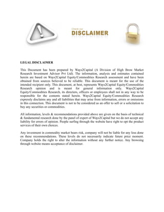 LEGAL DISCLAIMER
This Document has been prepared by Ways2Capital (A Division of High Brow Market
Research Investment Advisor Pvt Ltd). The information, analysis and estimates contained
herein are based on Ways2Capital Equity/Commodities Research assessment and have been
obtained from sources believed to be reliable. This document is meant for the use of the
intended recipient only. This document, at best, represents Ways2Capital Equity/Commodities
Research opinion and is meant for general information only. Ways2Capital
Equity/Commodities Research, its directors, officers or employees shall not in any way to be
responsible for the contents stated herein. Ways2Capital Equity/Commodities Research
expressly disclaims any and all liabilities that may arise from information, errors or omissions
in this connection. This document is not to be considered as an offer to sell or a solicitation to
buy any securities or commodities.
All information, levels & recommendations provided above are given on the basis of technical
& fundamental research done by the panel of expert of Ways2Capital but we do not accept any
liability for errors of opinion. People surfing through the website have right to opt the product
services of their own choices.
Any investment in commodity market bears risk, company will not be liable for any loss done
on these recommendations. These levels do not necessarily indicate future price moment.
Company holds the right to alter the information without any further notice. Any browsing
through website means acceptance of disclaimer.
 