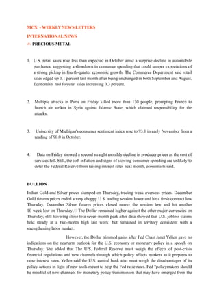 MCX - WEEKLY NEWS LETTERS
INTERNATIONAL NEWS
✍ PRECIOUS METAL
1. U.S. retail sales rose less than expected in October amid a surprise decline in automobile
purchases, suggesting a slowdown in consumer spending that could temper expectations of
a strong pickup in fourth-quarter economic growth. The Commerce Department said retail
sales edged up 0.1 percent last month after being unchanged in both September and August.
Economists had forecast sales increasing 0.3 percent.
2. Multiple attacks in Paris on Friday killed more than 130 people, prompting France to
launch air strikes in Syria against Islamic State, which claimed responsibility for the
attacks.
3. University of Michigan's consumer sentiment index rose to 93.1 in early November from a
reading of 90.0 in October.
4. Data on Friday showed a second straight monthly decline in producer prices as the cost of
services fell. Still, the soft inflation and signs of slowing consumer spending are unlikely to
deter the Federal Reserve from raising interest rates next month, economists said.
BULLION
Indian Gold and Silver prices slumped on Thursday, trading weak overseas prices. December
Gold futures prices ended a very choppy U.S. trading session lower and hit a fresh contract low
Thursday. December Silver futures prices closed nearer the session low and hit another
10-week low on Thursday, The Dollar remained higher against the other major currencies on
Thursday, still hovering close to a seven-month peak after data showed that U.S. jobless claims
held steady at a two-month high last week, but remained in territory consistent with a
strengthening labor market.
However, the Dollar trimmed gains after Fed Chair Janet Yellen gave no
indications on the nearterm outlook for the U.S. economy or monetary policy in a speech on
Thursday. She added that The U.S. Federal Reserve must weigh the effects of post-crisis
financial regulations and new channels through which policy affects markets as it prepares to
raise interest rates. Yellen said the U.S. central bank also must weigh the disadvantages of its
policy actions in light of new tools meant to help the Fed raise rates. Fed "policymakers should
be mindful of new channels for monetary policy transmission that may have emerged from the
 
