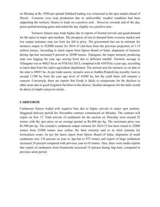 on Monday at Rs. 9590 per quintal Subdued trading was witnessed in the spot market ahead of
Diwali Concerns over crop production due to unfavorably weather condition had been
supporting the turmeric futures to trade on a positive note . However, towards end of the day,
prices paired morning gains and ended the day slightly on a positive note .
Turmeric futures may trade higher due to reports of limited arrivals and good demand
for the spice in major spot markets. The prospects of rise in demand from overseas market and
low output estimates may too limit the fall in price. The government has cut its estimate for
turmeric output to 852000 tonnes for 2014-15 (Jul-Jun) from the previous projection of 1.19
million tonnes. According to latest report from Spices Board of India, shipments of turmeric
during Apr-Jun increased 8 percent to 24500 tonnes. Telangana, the major turmeric producing
state was lagging the year ago sowing level due to deficient rainfall. Turmeric acreage in
Telangana was at 40823 ha as on 07th Oct 2015, compared with 43470 ha a year ago, according
to latest data from the state's agriculture department. The normal area for turmeric as on date in
the state is 49691 ha. As per trade source, turmeric area in Andhra Pradesh has recently risen to
around 11700 ha from the year ago level of 10300 ha, but the yield there still remains a
concern. Conversely, there are reports that Erode is likely to compensate for the declines in
other areas due to good irrigation facilities in the district. Another dampener for the bulls would
be abuzz of ample carryover stocks.
CARDAMOM
Cardamom futures traded with negative bias due to higher arrivals in major spot markets.
Staggered delivery period for November contract commenced on Monday. The contract will
expire on Nov 13. Total arrivals of cardamom for the auction on Thursday were around 52
tonnes with the spot price on an average quoted as Rs.604 per kg. The maximum price was
Rs.900 per kg. The country's cardamom output estimate for 2014-15 has been raised to 22000
tonnes from 21000 tonnes seen earlier, the farm ministry said in its third estimate for
horticulture crops. As per the latest report from Spices Board of India, shipments of small
cardamom rose 128 percent on year in Apr-Jun to 975 tonnes and export of large cardamom
increased 24 percent compared with previous year to 65 tonnes. Also, there were media reports
that export of cardamom from Guatemala increased 15 percent during Sep-June, compared to
previous same period
 