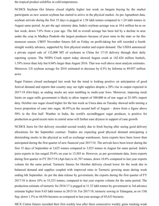 the tropical product solidifies in cold temperatures.
NCDEX Soybean Oct futures closed slightly higher last week on bargain buying by the market
participants as new season soybean has started to arrive in the physical market. As per Agmarknet data,
soybean arrivals during the first 15 days is pegged at 1.58 lakh tonnes compared to 1.24 lakh tonnes in
August same period. As per the agri ministry data, India's soybean acreage was at 10.6 million ha as on
last week, down 7.8% from a year ago. The fall in overall acreage has been led by a decline in area
under the crop in Madhya Pradesh--the largest producer--because of poor rains in the state so far this
monsoon season. CBOT November futures fell on Friday on profit-taking but still recorded a fourth
straight weekly advance, supported by firm physical market and export demand. The USDA announced
a private export sale of 132,000 MT of soybeans to China for 17/18 delivery through their daily
reporting system. The NOPA Crush report today showed August crush at 142.424 million bushels,
1.59% lower than July but 8.04% larger than August 2016. That was well above most analysts estimates.
Moreover, US soybean acreage for 2018 estimated to decrease by 0.5% by Informa to 89.057 million
acres
Sugar Futures closed unchanged last week but the trend is looking positive on anticipation of good
festival demand and reports that country may see tight supplies despite a 20% rise in output expected in
2017-18 (Oct-Sep), as ending stocks are seen tumbling to multi-year lows. Moreover, imposing stock
limits on sugar mills government is likely to allow import of 300,000 tn of raw sugar at 25-30% import
duty. October raw sugar closed higher for the last week as Unica data on Tuesday showed mills turning a
lower proportion of cane into sugar, 46.95%,in the second half of August – down from a figure above
50% in the first half. Weather in India, the world's secondbiggest sugar producer, is positive for
production as good recent rains in central areas will further ease dryness in support of cane growth
NCDEX Jeera for Oct delivery recorded second weekly due to fresh buying after seeing good delivery
allocations for the September contract. Traders are expecting good physical demand anticipating a
diminishing stocks in the physical as well as exchange warehouses. Jeera exports have been lower than
anticipated during the first quarter of new financial year 2017/18. The arrivals have been lower during the
first 15 days of September at 3,625 tonnes compared to 3,923 tonnes in August for same period. India's
jeera exports in Jun surged 29.6% on year to 13,503 tn. However, as per government data, Jeera exports
during first quarter in FY 2017/18 (Apr-Jun) is 41,707 tonnes, down 10.8% compared to last year exports
volume for the same period. Turmeric futures for October delivery closed lower for the week due to
balanced demand and supplies coupled with improved rains in Turmeric growing areas during week
ending 6th September. As per the data release by government, the exports during the first quarter of FY
2017/18 is down 10% to 33,323 tonnes, compared to last year exports volume for the same period. The
production estimate of turmeric for 2016/17 is pegged at 11.32 lakh tonnes by government in 3rd advance
estimate higher from 9.43 lakh tonnes in 2015/16. For 2017/18, turmeric sowing in Telangana, as on 13th
Sep, down 1.5% to 44,956 hectares as compared to last year acreage of 45,633 hectares.
MCX Cotton futures recorded their first weekly loss after three consecutive weekly gains tracking weak
 