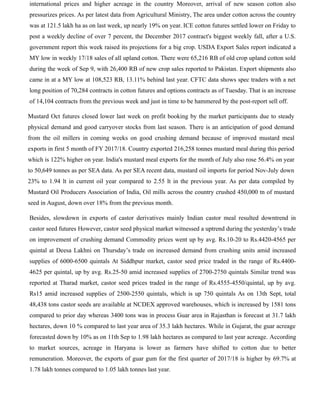 international prices and higher acreage in the country Moreover, arrival of new season cotton also
pressurizes prices. As per latest data from Agricultural Ministry, The area under cotton across the country
was at 121.5 lakh ha as on last week, up nearly 19% on year. ICE cotton futures settled lower on Friday to
post a weekly decline of over 7 percent, the December 2017 contract's biggest weekly fall, after a U.S.
government report this week raised its projections for a big crop. USDA Export Sales report indicated a
MY low in weekly 17/18 sales of all upland cotton. There were 65,216 RB of old crop upland cotton sold
during the week of Sep 9, with 26,400 RB of new crop sales reported to Pakistan. Export shipments also
came in at a MY low at 108,523 RB, 13.11% behind last year. CFTC data shows spec traders with a net
long position of 70,284 contracts in cotton futures and options contracts as of Tuesday. That is an increase
of 14,104 contracts from the previous week and just in time to be hammered by the post-report sell off.
Mustard Oct futures closed lower last week on profit booking by the market participants due to steady
physical demand and good carryover stocks from last season. There is an anticipation of good demand
from the oil millers in coming weeks on good crushing demand because of improved mustard meal
exports in first 5 month of FY 2017/18. Country exported 216,258 tonnes mustard meal during this period
which is 122% higher on year. India's mustard meal exports for the month of July also rose 56.4% on year
to 50,649 tonnes as per SEA data. As per SEA recent data, mustard oil imports for period Nov-July down
23% to 1.94 lt in current oil year compared to 2.55 lt in the previous year. As per data compiled by
Mustard Oil Producers Association of India, Oil mills across the country crushed 450,000 tn of mustard
seed in August, down over 18% from the previous month.
Besides, slowdown in exports of castor derivatives mainly Indian castor meal resulted downtrend in
castor seed futures However, castor seed physical market witnessed a uptrend during the yesterday’s trade
on improvement of crushing demand Commodity prices went up by avg. Rs.10-20 to Rs.4420-4565 per
quintal at Deesa Lakhni on Thursday’s trade on increased demand from crushing units amid increased
supplies of 6000-6500 quintals At Siddhpur market, castor seed price traded in the range of Rs.4400-
4625 per quintal, up by avg. Rs.25-50 amid increased supplies of 2700-2750 quintals Similar trend was
reported at Tharad market, castor seed prices traded in the range of Rs.4555-4550/quintal, up by avg.
Rs15 amid increased supplies of 2500-2550 quintals, which is up 750 quintals As on 13th Sept, total
48,438 tons castor seeds are available at NCDEX approved warehouses, which is increased by 1581 tons
compared to prior day whereas 3400 tons was in process Guar area in Rajasthan is forecast at 31.7 lakh
hectares, down 10 % compared to last year area of 35.3 lakh hectares. While in Gujarat, the guar acreage
forecasted down by 10% as on 11th Sep to 1.98 lakh hectares as compared to last year acreage. According
to market sources, acreage in Haryana is lower as farmers have shifted to cotton due to better
remuneration. Moreover, the exports of guar gum for the first quarter of 2017/18 is higher by 69.7% at
1.78 lakh tonnes compared to 1.05 lakh tonnes last year.
 