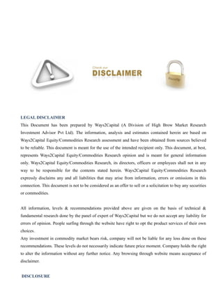 LEGAL DISCLAIMER
This Document has been prepared by Ways2Capital (A Division of High Brow Market Research
Investment Advisor Pvt Ltd). The information, analysis and estimates contained herein are based on
Ways2Capital Equity/Commodities Research assessment and have been obtained from sources believed
to be reliable. This document is meant for the use of the intended recipient only. This document, at best,
represents Ways2Capital Equity/Commodities Research opinion and is meant for general information
only. Ways2Capital Equity/Commodities Research, its directors, officers or employees shall not in any
way to be responsible for the contents stated herein. Ways2Capital Equity/Commodities Research
expressly disclaims any and all liabilities that may arise from information, errors or omissions in this
connection. This document is not to be considered as an offer to sell or a solicitation to buy any securities
or commodities.
All information, levels & recommendations provided above are given on the basis of technical &
fundamental research done by the panel of expert of Ways2Capital but we do not accept any liability for
errors of opinion. People surfing through the website have right to opt the product services of their own
choices.
Any investment in commodity market bears risk, company will not be liable for any loss done on these
recommendations. These levels do not necessarily indicate future price moment. Company holds the right
to alter the information without any further notice. Any browsing through website means acceptance of
disclaimer.
DISCLOSURE
 