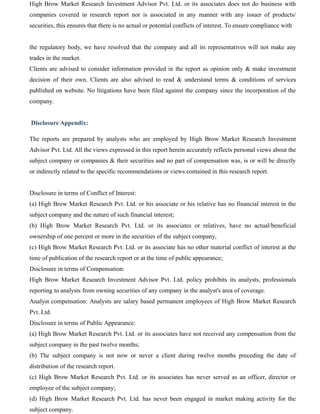 High Brow Market Research Investment Advisor Pvt. Ltd. or its associates does not do business with
companies covered in research report nor is associated in any manner with any issuer of products/
securities, this ensures that there is no actual or potential conflicts of interest. To ensure compliance with
the regulatory body, we have resolved that the company and all its representatives will not make any
trades in the market.
Clients are advised to consider information provided in the report as opinion only & make investment
decision of their own. Clients are also advised to read & understand terms & conditions of services
published on website. No litigations have been filed against the company since the incorporation of the
company.
Disclosure Appendix:
The reports are prepared by analysts who are employed by High Brow Market Research Investment
Advisor Pvt. Ltd. All the views expressed in this report herein accurately reflects personal views about the
subject company or companies & their securities and no part of compensation was, is or will be directly
or indirectly related to the specific recommendations or views contained in this research report.
Disclosure in terms of Conflict of Interest:
(a) High Brow Market Research Pvt. Ltd. or his associate or his relative has no financial interest in the
subject company and the nature of such financial interest;
(b) High Brow Market Research Pvt. Ltd. or its associates or relatives, have no actual/beneficial
ownership of one percent or more in the securities of the subject company,
(c) High Brow Market Research Pvt. Ltd. or its associate has no other material conflict of interest at the
time of publication of the research report or at the time of public appearance;
Disclosure in terms of Compensation:
High Brow Market Research Investment Advisor Pvt. Ltd. policy prohibits its analysts, professionals
reporting to analysts from owning securities of any company in the analyst's area of coverage.
Analyst compensation: Analysts are salary based permanent employees of High Brow Market Research
Pvt. Ltd.
Disclosure in terms of Public Appearance:
(a) High Brow Market Research Pvt. Ltd. or its associates have not received any compensation from the
subject company in the past twelve months;
(b) The subject company is not now or never a client during twelve months preceding the date of
distribution of the research report.
(c) High Brow Market Research Pvt. Ltd. or its associates has never served as an officer, director or
employee of the subject company;
(d) High Brow Market Research Pvt. Ltd. has never been engaged in market making activity for the
subject company.
 