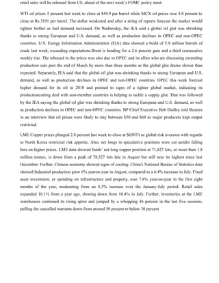 retail sales will be released from US, ahead of the next week’s FOMC policy meet.
WTI oil prices 5 percent last week to close at $49.9 per barrel while MCX oil prices rose 4.8 percent to
close at Rs.3191 per barrel. The dollar weakened and after a string of reports forecast the market would
tighten further as fuel demand increased. On Wednesday, the IEA said a global oil glut was shrinking
thanks to strong European and U.S. demand, as well as production declines in OPEC and non-OPEC
countries. U.S. Energy Information Administration (EIA) data showed a build of 5.9 million barrels of
crude last week, exceeding expectations.Brent is heading for a 2.6 percent gain and a third consecutive
weekly rise. The rebound in the prices was also due to OPEC and its allies who are discussing extending
production cuts past the end of March by more than three months as the global glut drains slower than
expected. Separately, IEA said that the global oil glut was shrinking thanks to strong European and U.S.
demand, as well as production declines in OPEC and non-OPEC countries. OPEC this week forecast
higher demand for its oil in 2018 and pointed to signs of a tighter global market, indicating its
productioncutting deal with non-member countries is helping to tackle a supply glut. That was followed
by the IEA saying the global oil glut was shrinking thanks to strong European and U.S. demand, as well
as production declines in OPEC and non-OPEC countries. BP Chief Executive Bob Dudley told Reuters
in an interview that oil prices were likely to stay between $50 and $60 as major producers kept output
restricted.
LME Copper prices plunged 2.8 percent last week to close at $6507/t as global risk aversion with regards
to North Korea restricted risk appetite. Also, net longs in speculative positions were cut amidst falling
bets on higher prices. LME data showed funds’ net long copper position at 71,827 lots, or more than 1.8
million tonnes, is down from a peak of 78,527 lots late in August but still near its highest since last
December. Further, Chinese economy showed signs of cooling. China's National Bureau of Statistics data
showed Industrial production grew 6% yearon-year in August, compared to a 6.4% increase in July. Fixed
asset investment, or spending on infrastructure and property, rose 7.8% year-on-year in the first eight
months of the year, moderating from an 8.3% increase over the January-July period. Retail sales
expanded 10.1% from a year ago, slowing down from 10.4% in July. Further, inventories at the LME
warehouses continued its rising spree and jumped by a whopping 46 percent in the last five sessions,
pulling the cancelled warrants down from around 50 percent to below 30 percent
 