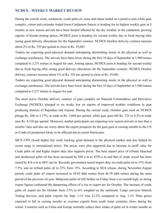 NCDEX - WEEKLY MARKET REVIEW
During the current week, cardamom, crude palm oil, jeera and chana traded on a positive note while guar
complex, cotton and coriander traded lower.Cardamom futures is heading for its highest weekly gain in 5
months as new season arrivals have been limited affected by the dry weather in the cardamom growing
regions of Kerala.Among spices, NCDEX jeera is heading for second weekly due to fresh buying after
seeing good delivery allocations for the September contract. NCDEX October delivery contract increase
about 2% or Rs. 355 per quintal to close at Rs. 19,685.
Traders are expecting good physical demand anticipating diminishing stocks in the physical as well as
exchange warehouses. The arrivals have been lower during the first 10 days of September at 1,980 tonnes
compared to 3,271 tonnes in August for sam..Among spices, NCDEX jeera is heading for second weekly
due to fresh buying after seeing good delivery allocations for the September contract. NCDEX October
delivery contract increase about 2% or Rs. 355 per quintal to close at Rs. 19,685.
Traders are expecting good physical demand anticipating diminishing stocks in the physical as well as
exchange warehouses. The arrivals have been lower during the first 10 days of September at 1,980 tonnes
compared to 3,271 tonnes in August for sam
The most active October delivery contract of guar complex on National Commodities and Derivative
Exchange (NCDEX), plunged to six weeks low on reports of improved weather conditions in guar
producing districts of Rajasthan and Gujarat. During the current week, October guar seed on NCDEX
plunge Rs. 208 or 5.37%, to trade at Rs. 3,668 per quintal, while guar gum fall Rs. 725 or 8.2% to trade
near Rs. 8,110 per quintal. Moreover, market participants are expecting new season arrivals in less than a
months’ time and also are worry about the export prospects for the guar gum in coming months to the US
as Crude oil production likely to be affected due to recent Hurricanes.
MCX CPO closed higher last week tracking good demand in the physical market and also helped by
recent surge in international prices. The prices were also supported due to increase in tariff value for
Crude palm oil and higher import duty also supports prices. The base import price of refined, bleached
and deodorised palm oil has been increased by $49 a tn to $750 a tn and that of crude soyoil has been
raised by $16 a tn to $851 per tn. Recently government raised import duty on crude palm oil to 15% from
7.5%, and on refined palm oil to 25% from 15%. According to SEA release, during November-August
period, crude palm oil import increased to 50.82 lakh tonnes from 46.70 lakh tonnes during the same
period of the previous oil year. Malaysian palm oil fell further on Friday from a six-month high, as strong
export figures cushioned the dampening effects of a rise in export tax for October. The increase of crude
palm oil export tax for October from 5.5% to 6% weighed on the sentiment. Cargo surveyor Intertek
Testing Services said palm exports for Sept. 1-15 rose 22.2% compared to Aug. 1-15. Palm prices
expected to fall in coming months as overseas exports from south Asian countries slows during the
winter. Countries such as China and Europe normally reduce their intake of palm oil in winter months as
 