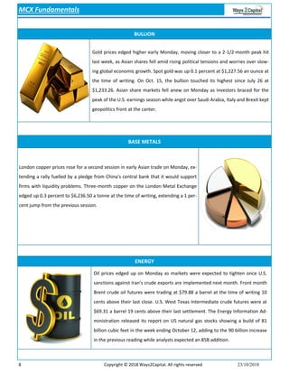 8 Copyright © 2018 Ways2Capital. All rights reserved 23/10/2018
BULLION
Gold prices edged higher early Monday, moving closer to a 2-1/2-month peak hit
last week, as Asian shares fell amid rising political tensions and worries over slow-
ing global economic growth. Spot gold was up 0.1 percent at $1,227.56 an ounce at
the time of writing. On Oct. 15, the bullion touched its highest since July 26 at
$1,233.26. Asian share markets fell anew on Monday as investors braced for the
peak of the U.S. earnings season while angst over Saudi Arabia, Italy and Brexit kept
geopolitics front at the canter.
BASE METALS
ENERGY
MCX Fundamentals
Oil prices edged up on Monday as markets were expected to tighten once U.S.
sanctions against Iran's crude exports are implemented next month. Front month
Brent crude oil futures were trading at $79.88 a barrel at the time of writing 10
cents above their last close. U.S. West Texas Intermediate crude futures were at
$69.31 a barrel 19 cents above their last settlement. The Energy Information Ad-
ministration released its report on US natural gas stocks showing a build of 81
billion cubic feet in the week ending October 12, adding to the 90 billion increase
in the previous reading while analysts expected an 85B addition.
London copper prices rose for a second session in early Asian trade on Monday, ex-
tending a rally fuelled by a pledge from China's central bank that it would support
firms with liquidity problems. Three-month copper on the London Metal Exchange
edged up 0.3 percent to $6,236.50 a tonne at the time of writing, extending a 1 per-
cent jump from the previous session.
 