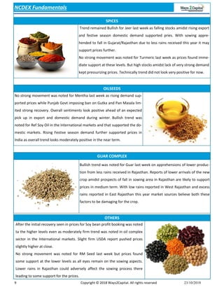9 Copyright © 2018 Ways2Capital. All rights reserved 23/10/2018
SPICES
NCDEX Fundamentals
OILSEEDS
GUAR COMPLEX
OTHERS
After the initial recovery seen in prices for Soy bean profit booking was noted
ta the higher levels even as moderately firm trend was noted in oil complex
sector in the International markets. Slight firm USDA report pushed prices
slightly higher at close.
No strong movement was noted for RM Seed last week but prices found
some support at the lower levels as all eyes remain on the sowing aspects.
Lower rains in Rajasthan could adversely affect the sowing process there
leading to some support for the prices.
Trend remained Bullish for Jeer last week as falling stocks amidst rising export
and festive season domestic demand supported pries. With sowing appre-
hended to fall in Gujarat/Rajasthan due to less rains received this year it may
support prices further.
No strong movement was noted for Turmeric last week as prices found imme-
diate support at these levels. But high stocks amidst lack of very strong demand
kept pressurizing prices. Technically trend did not look very positive for now.
No strong movement was noted for Mentha last week as rising demand sup-
ported prices while Punjab Govt imposing ban on Gutka and Pan Masala lim-
ited strong recovery. Overall sentiments look positive ahead of an expected
pick up in export and domestic demand during winter. Bullish trend was
noted for Ref Soy Oil in the International markets and that supported the do-
mestic markets. Rising Festive season demand further supported prices in
India as overall trend looks moderately positive in the near term.
Bullish trend was noted for Guar last week on apprehensions of lower produc-
tion from less rains received in Rajasthan. Reports of lower arrivals of the new
crop amidst prospects of fall in sowing area in Rajasthan are likely to support
prices in medium term. With low rains reported in West Rajasthan and excess
rains reported in East Rajasthan this year market sources believe both these
factors to be damaging for the crop.
 