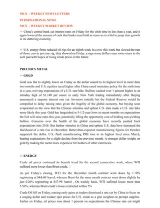 MCX - WEEKLY NEWS LETTERS
INTERNATIONAL NEWS
MCX - WEEKLY MARKET REVIEW
✍ China's central bank cut interest rates on Friday for the sixth time in less than a year, and it
again lowered the amount of cash that banks must hold as reserves in a bid to jump start growth
in its stuttering economy.
✍ U.S. energy firms reduced oil rigs for an eighth week in a row this week but slowed the rate
of those cuts to just one rig, data showed on Friday, a sign some drillers may soon return to the
well pad with hopes of rising crude prices in the future.
PRECIOUS METAL
✍ GOLD
Gold was flat to slightly lower on Friday as the dollar soared to its highest level in more than
two months and U.S. equities raced higher after China eased monetary policy for the sixth time
in a year, reviving expectations of a U.S. rate hike. Bullion vaulted over 1 percent higher to an
intraday high of $1,180 per ounce in early New York trading immediately after Beijing
announced a surprise interest rate cut. Investors initially bet the Federal Reserve would be
compelled to delay raising rates given the fragility of the global economy, but buying soon
evaporated on the view that the Chinese stimulus and upbeat U.S. data made a U.S. rate hike
more likely this year. Gold has languished at 5-1/2-year lows in recent months on expectations
the Fed will raise rates this year, potentially lifting the opportunity cost of holding non-yielding
bullion. Concerns over the health of the global economy have recently pushed back
expectations into 2016. But further stimulus in China and upbeat U.S. data have increased the
likelihood of a rate rise in December. Better-than-expected manufacturing figures for October
supported the dollar. U.S. flash manufacturing PMI rose to its highest level since March,
beating expectations for a slight decline from the previous month. A stronger dollar weighs on
gold by making the metal more expensive for holders of other currencies.
✍ ENERGY
Crude oil prices continued its bearish trend for the second consecutive week, where WTI
suffered more losses than Brent crude. 
As per Friday’s closing, WTI for the December month contract went down by 1.70%
registering at $44.60/ barrel, whereas Brent for the same month contract went down slightly by
just 0.20% registering at $47.99/ barrel , On weekly basis, WTI suffered losses more than
5.50%, whereas Brent crude’s losses restricted within 5%
Crude Oil fell on Friday, erasing early gains as traders dismissed a rate cut by China to focus on
a surging dollar and weaker spot prices for U.S. crude as a glut weighed on prompt supplies.
Earlier on Friday, oil prices rose about 1 percent on expectations the Chinese rate cut might
 