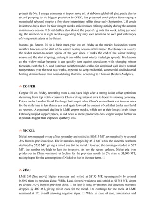 prompt the No. 1 energy consumer to import more oil. A stubborn global oil glut, partly due to
record pumping by the biggest producers in OPEC, has prevented crude prices from staging a
meaningful rebound despite a few sharp intermittent rallies since early September. U.S crude
inventories have risen for four straight weeks amid reduced refining activity during the autumn
maintenance season. U.S. oil drillers also slowed the pace of rig cuts this week, idling just one
rig, the smallest cut in eight weeks suggesting they may soon return to the well pad with hopes
of rising crude prices in the future.
Natural gas futures fell to a fresh three-year low on Friday as the market focused on warm
weather forecasts at the start of the winter heating season in November. March-April is usually
the widest month-to-month spread of the year since it marks the end of the winter heating
season and the start of spring, making it one of the most widely traded gas spreads. It is known
as the widow-maker because it can quickly turn against speculators with changing winter
forecasts. Both the U.S. and European weather models called for continued well above normal
temperatures over the next two weeks, expected to keep residential, commercial and industrial
heating demand lower than normal during that time, according to Thomson Reuters Analytics.
✍ COPPER
Copper fell on Friday, retreating from a one-week high after a strong dollar offset optimism
stemming from top metals consumer China cutting interest rates to boost its slowing economy.
Prices on the London Metal Exchange had surged after China's central bank cut interest rates
for the sixth time in less than a year and again lowered the amount of cash that banks must hold
as reserves. A continued decline in LME copper stocks, which are at their lowest levels since
February, helped support prices, as did news of more production cuts. copper output further as
it posted a bigger-than-expected quarterly loss.
✍ NICKEL
Nickel too managed to stay afloat yesterday and settled at $10515 MT, up marginally by around
.8% from its previous close. The inventories dropped by 4512 MT while the canceled warrants
declined by 5232 MT, giving a mixed cue for the metal. However, the contango steadied at $27
MT, the number too high to lure the investors. As per the recent updates, Nickel pig iron
production in China continued to decline for the previous month by 2% m/m to 31,600 MT,
raising hopes for the consumption of Nickel to rise in the near term. 
✍ ZINC
LME 3M Zinc moved higher yesterday and settled at $1755 MT, up marginally by around
0.30% from its previous close. While, Lead showed weakness and settled at $1754 MT, down
by around .40% from its previous close.  In case of lead, inventories and cancelled warrants
dropped by 400 MT, giving mixed cues for the metal. The contango for the metal at LME
remained at 17, overall showing negative signs.  While in case of zinc, inventories and
 