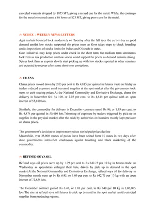 canceled warrants dropped by 1875 MT, giving a mixed cue for the metal. While, the contango
for the metal remained came a bit lower at $23 MT, giving poor cues for the metal.
✍ NCDEX - WEEKLY NEWS LETTERS
Agri markets bounced back moderately on Tuesday after the fall seen the earlier day as good
demand amidst low stocks supported the prices even as Govt takes steps to check hoarding
amids impositions of stocks limits for Pulses and Oilseeds in states.
Govt initiatives may keep prices under check in the short term but medium term sentiments
look firm as low production and low stocks could support the prices as demand remains strong.
Spices look firm as exports slowly start picking up with low stocks reported as other counters
are expected to recover after some short term corrections.
✍ CHANA
Chana prices moved down by 2.03 per cent to Rs 4,815 per quintal in futures trade on Friday as
traders reduced exposure amid increased supplies at the spot market after the government took
steps to curb soaring prices.At the National Commodity and Derivative Exchange, chana for
delivery in November fell Rs 100, or 2.03 per cent, to Rs 4,815 per quintal with an open
interest of 55,180 lots.
Similarly, the commodity for delivery in December contracts eased Rs 96, or 1.93 per cent, to
Rs 4,874 per quintal in 50,410 lots.Trimming of exposure by traders triggered by pick-up in
supplies in the physical market after the raids by authorities on hoarders mainly kept pressure
on chana prices.
The government's decision to import more pulses too helped prices decline
Meanwhile, over 35,000 tonnes of pulses have been seized form 10 states in two days after
state governments intensified crackdown against hoarding and black marketing of the
commodity.
✍ REFINED SOYA OIL
Refined soya oil prices were up by 1.09 per cent to Rs 642.75 per 10 kg in futures trade on
Wednesday as speculators enlarged their bets, driven by pick up in demand in the spot
market.At the National Commodity and Derivatives Exchange, refined soya oil for delivery in
November month went up by Rs 6.95, or 1.09 per cent to Rs 642.75 per 10 kg with an open
interest of 72,855 lots.
The December contract gained Rs 6.40, or 1.01 per cent, to Rs 640 per 10 kg in 1,06,005
lots.The rise in refined soya oil futures to pick up demand in the spot market amid restricted
supplies from producing regions.
 