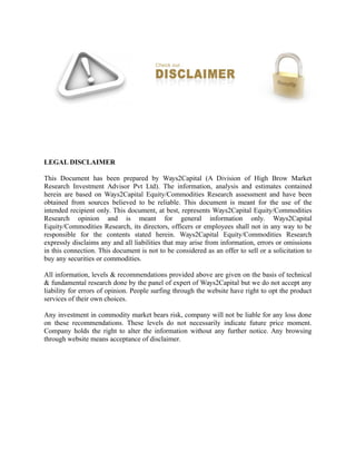 LEGAL DISCLAIMER
This Document has been prepared by Ways2Capital (A Division of High Brow Market
Research Investment Advisor Pvt Ltd). The information, analysis and estimates contained
herein are based on Ways2Capital Equity/Commodities Research assessment and have been
obtained from sources believed to be reliable. This document is meant for the use of the
intended recipient only. This document, at best, represents Ways2Capital Equity/Commodities
Research opinion and is meant for general information only. Ways2Capital
Equity/Commodities Research, its directors, officers or employees shall not in any way to be
responsible for the contents stated herein. Ways2Capital Equity/Commodities Research
expressly disclaims any and all liabilities that may arise from information, errors or omissions
in this connection. This document is not to be considered as an offer to sell or a solicitation to
buy any securities or commodities.
All information, levels & recommendations provided above are given on the basis of technical
& fundamental research done by the panel of expert of Ways2Capital but we do not accept any
liability for errors of opinion. People surfing through the website have right to opt the product
services of their own choices.
Any investment in commodity market bears risk, company will not be liable for any loss done
on these recommendations. These levels do not necessarily indicate future price moment.
Company holds the right to alter the information without any further notice. Any browsing
through website means acceptance of disclaimer.
 