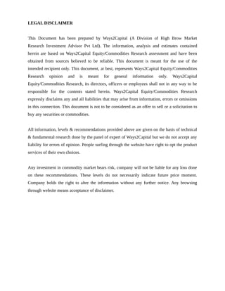 LEGAL DISCLAIMER
This Document has been prepared by Ways2Capital (A Division of High Brow Market
Research Investment Advisor Pvt Ltd). The information, analysis and estimates contained
herein are based on Ways2Capital Equity/Commodities Research assessment and have been
obtained from sources believed to be reliable. This document is meant for the use of the
intended recipient only. This document, at best, represents Ways2Capital Equity/Commodities
Research opinion and is meant for general information only. Ways2Capital
Equity/Commodities Research, its directors, officers or employees shall not in any way to be
responsible for the contents stated herein. Ways2Capital Equity/Commodities Research
expressly disclaims any and all liabilities that may arise from information, errors or omissions
in this connection. This document is not to be considered as an offer to sell or a solicitation to
buy any securities or commodities.
All information, levels & recommendations provided above are given on the basis of technical
& fundamental research done by the panel of expert of Ways2Capital but we do not accept any
liability for errors of opinion. People surfing through the website have right to opt the product
services of their own choices.
Any investment in commodity market bears risk, company will not be liable for any loss done
on these recommendations. These levels do not necessarily indicate future price moment.
Company holds the right to alter the information without any further notice. Any browsing
through website means acceptance of disclaimer.
 