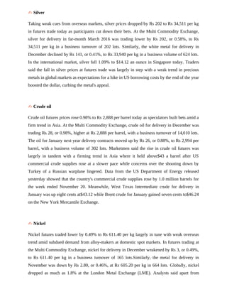 ✍ Silver
Taking weak cues from overseas markets, silver prices dropped by Rs 202 to Rs 34,511 per kg
in futures trade today as participants cut down their bets. At the Multi Commodity Exchange,
silver for delivery in far-month March 2016 was trading lower by Rs 202, or 0.58%, to Rs
34,511 per kg in a business turnover of 202 lots. Similarly, the white metal for delivery in
December declined by Rs 141, or 0.41%, to Rs 33,940 per kg in a business volume of 624 lots.
In the international market, silver fell 1.09% to $14.12 an ounce in Singapore today. Traders
said the fall in silver prices at futures trade was largely in step with a weak trend in precious
metals in global markets as expectations for a hike in US borrowing costs by the end of the year
boosted the dollar, curbing the metal's appeal.
✍ Crude oil
Crude oil futures prices rose 0.98% to Rs 2,888 per barrel today as speculators built bets amid a
firm trend in Asia. At the Multi Commodity Exchange, crude oil for delivery in December was
trading Rs 28, or 0.98%, higher at Rs 2,888 per barrel, with a business turnover of 14,010 lots.
The oil for January next year delivery contracts moved up by Rs 26, or 0.88%, to Rs 2,994 per
barrel, with a business volume of 302 lots. Marketmen said the rise in crude oil futures was
largely in tandem with a firming trend in Asia where it held above$43 a barrel after US
commercial crude supplies rose at a slower pace while concerns over the shooting down by
Turkey of a Russian warplane lingered. Data from the US Department of Energy released
yesterday showed that the country's commercial crude supplies rose by 1.0 million barrels for
the week ended November 20. Meanwhile, West Texas Intermediate crude for delivery in
January was up eight cents at$43.12 while Brent crude for January gained seven cents to$46.24
on the New York Mercantile Exchange.
✍ Nickel
Nickel futures traded lower by 0.49% to Rs 611.40 per kg largely in tune with weak overseas
trend amid subdued demand from alloy-makers at domestic spot markets. In futures trading at
the Multi Commodity Exchange, nickel for delivery in December weakened by Rs 3, or 0.49%,
to Rs 611.40 per kg in a business turnover of 165 lots.Similarly, the metal for delivery in
November was down by Rs 2.80, or 0.46%, at Rs 605.20 per kg in 664 lots. Globally, nickel
dropped as much as 1.8% at the London Metal Exchange (LME). Analysts said apart from
 