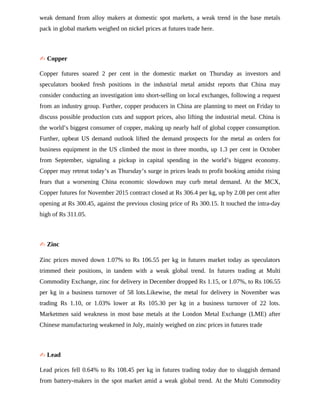 weak demand from alloy makers at domestic spot markets, a weak trend in the base metals
pack in global markets weighed on nickel prices at futures trade here.
✍ Copper
Copper futures soared 2 per cent in the domestic market on Thursday as investors and
speculators booked fresh positions in the industrial metal amidst reports that China may
consider conducting an investigation into short-selling on local exchanges, following a request
from an industry group. Further, copper producers in China are planning to meet on Friday to
discuss possible production cuts and support prices, also lifting the industrial metal. China is
the world’s biggest consumer of copper, making up nearly half of global copper consumption.
Further, upbeat US demand outlook lifted the demand prospects for the metal as orders for
business equipment in the US climbed the most in three months, up 1.3 per cent in October
from September, signaling a pickup in capital spending in the world’s biggest economy.
Copper may retreat today’s as Thursday’s surge in prices leads to profit booking amidst rising
fears that a worsening China economic slowdown may curb metal demand. At the MCX,
Copper futures for November 2015 contract closed at Rs 306.4 per kg, up by 2.08 per cent after
opening at Rs 300.45, against the previous closing price of Rs 300.15. It touched the intra-day
high of Rs 311.05.
✍ Zinc
Zinc prices moved down 1.07% to Rs 106.55 per kg in futures market today as speculators
trimmed their positions, in tandem with a weak global trend. In futures trading at Multi
Commodity Exchange, zinc for delivery in December dropped Rs 1.15, or 1.07%, to Rs 106.55
per kg in a business turnover of 58 lots.Likewise, the metal for delivery in November was
trading Rs 1.10, or 1.03% lower at Rs 105.30 per kg in a business turnover of 22 lots.
Marketmen said weakness in most base metals at the London Metal Exchange (LME) after
Chinese manufacturing weakened in July, mainly weighed on zinc prices in futures trade
✍ Lead
Lead prices fell 0.64% to Rs 108.45 per kg in futures trading today due to sluggish demand
from battery-makers in the spot market amid a weak global trend. At the Multi Commodity
 