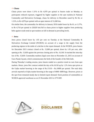 ✍ Chana
Chana prices were down 1.31% to Rs 4,970 per quintal in futures trade on Monday as
participants reduced exposure, triggered by higher supplies in the spot markets.At National
Commodity and Derivatives Exchange, chana for delivery in December eased by Rs 66, or
1.31%, to Rs 4,970 per quintal with an open interest of 51,040 lots.
On similar lines, the commodity for delivery in January 2016 traded lower by Rs 61, or 1.27%,
to Rs 4,710 per quintal in 28,820 lots.Fall in chana prices to higher supplies from producing
belts against weak trend at spot markets on fall in demand at prevailing levels.
✍ Jeera
Jeera prices closed lower by 1.05 per cent on Tuesday at the National Commodity &
Derivatives Exchange Limited (NCDEX) on account of a surge in the supply from the
producing regions in the midst of a decline in the export demand. At the NCDEX, jeera futures
for December 2015 contract closed at Rs. 15,900 per quintal, down by 1.05 per cent, after
opening at Rs. 15,830 against the previous closing price of Rs. 16,160. It touched the intra-day
low of Rs. 15,830. Commodity markets (Agri) were shut on November 25, 2015 on account of
Guru Nanak Jayanti, which commemorates the birth of the founder of the Sikh faith.
During Thursday’s trading session, jeera futures traded on a positive trend on cues from spot
markets. Hence, jeera Dec contract settled the day at Rs.16150 up by 1.2% Jeera spot prices at
the Unjha market hovering in the range of Rs.15150 – Rs.16000 per quintal. The total daily
arrivals reported at Unjha market hovering in the range of 4000- 6000 bags. However, prices at
the spot front remained steady due to limited export demand. Stock position of commodities at
NCDEX approved warehouse as on 25 November 2015 is 5774 MT.
 