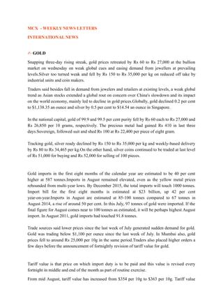 MCX - WEEKLY NEWS LETTERS
INTERNATIONAL NEWS
✍ GOLD
Snapping three-day rising streak, gold prices retreated by Rs 60 to Rs 27,000 at the bullion
market on wednesday on weak global cues and easing demand from jewellers at prevailing
levels.Silver too turned weak and fell by Rs 150 to Rs 35,000 per kg on reduced off take by
industrial units and coin makers.
Traders said besides fall in demand from jewelers and retailers at existing levels, a weak global
trend as Asian stocks extended a global rout on concern over China's slowdown and its impact
on the world economy, mainly led to decline in gold prices.Globally, gold declined 0.2 per cent
to $1,138.35 an ounce and silver by 0.5 per cent to $14.54 an ounce in Singapore.
In the national capital, gold of 99.9 and 99.5 per cent purity fell by Rs 60 each to Rs 27,000 and
Rs 26,850 per 10 grams, respectively. The precious metal had gained Rs 410 in last three
days.Sovereign, followed suit and shed Rs 100 at Rs 22,400 per piece of eight gram.
Tracking gold, silver ready declined by Rs 150 to Rs 35,000 per kg and weekly-based delivery
by Rs 80 to Rs 34,465 per kg.On the other hand, silver coins continued to be traded at last level
of Rs 51,000 for buying and Rs 52,000 for selling of 100 pieces.
Gold imports in the first eight months of the calendar year are estimated to be 40 per cent
higher at 587 tonnes.Imports in August remained elevated, even as the yellow metal prices
rebounded from multi-year lows. By December 2015, the total imports will touch 1000 tonnes.
Import bill for the first eight months is estimated at $23 billion, up 42 per cent
year-on-year.Imports in August are estimated at 85-100 tonnes compared to 67 tonnes in
August 2014, a rise of around 50 per cent. In this July, 97 tonnes of gold were imported. If the
final figure for August comes near to 100 tonnes as estimated, it will be perhaps highest August
import. In August 2011, gold imports had touched 91.8 tonnes.
Trade sources said lower prices since the last week of July generated sudden demand for gold.
Gold was trading below $1,100 per ounce since the last week of July. In Mumbai also, gold
prices fell to around Rs 25,000 per 10g in the same period.Traders also placed higher orders a
few days before the announcement of fortnightly revision of tariff value for gold.
Tariff value is that price on which import duty is to be paid and this value is revised every
fortnight in middle and end of the month as part of routine exercise.
From mid August, tariff value has increased from $354 per 10g to $363 per 10g. Tariff value
 
