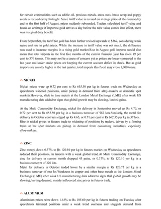 for certain commodities such as edible oil, precious metals, areca nuts, brass scrap and poppy
seeds is revised every fortnight. Since tariff value is revised on average price of the commodity
and in the first half of August, prices suddenly rebounded. Traders calculated tariff value and
found an arbitrage if imported gold arrives a day before the new value comes into effect, there
was marginal duty benefit.
From September, the tariff for gold has been further revised upwards to $369, considering weak
rupee and rise in gold prices. While the increase in tariff value was not much, the difference
was used to increase margins in a rising gold market.Rise in August gold imports would also
mean that total imports in the first five months of the current financial year has risen 19 per
cent to 370 tonnes. This may not be a cause of concern yet as prices are lower compared to the
last year and lower crude prices are keeping the current account deficit in check. But as gold
imports are usually higher in the last quarter, total imports this fiscal may cross 1,000 tonne.
✍ NICKEL
Nickel prices were up 0.72 per cent to Rs 655.50 per kg in futures trade on Wednesday as
speculators widened positions, amid pickup in demand from alloy-makers at domestic spot
markets.However, slide in base metals at the London Metal Exchange (LME) after weak US
manufacturing data added to signs that global growth may be slowing, limited gains.
At the Multi Commodity Exchange, nickel for delivery in September moved up Rs 4.70, or
0.72 per cent to Rs 655.50 per kg in a business turnover of 987 lots.Similarly, the metal for
delivery in October contracts edged up Rs 4.65, or 0.71 per cent to Rs 662.55 per kg in 37 lots.
Rise in nickel prices in futures trade to widening of positions by traders, driven by a firming
trend at the spot markets on pickup in demand from consuming industries, especially
alloy-makers.
✍ ZINC
Zinc moved down 0.37% to Rs 120.10 per kg in futures market on Wednesday as speculators
reduced their positions, in tandem with a weak global trend.At Multi Commodity Exchange,
zinc for delivery in current month dropped 45 paise, or 0.37%, to Rs 120.10 per kg in a
business turnover of 326 lots.
Metal for delivery in October traded lower by a similar margin at Rs 120.75 per kg in a
business turnover of one lot.Weakness in copper and other base metals at the London Metal
Exchange (LME) after weak US manufacturing data added to signs that global growth may be
slowing, hurting demand, mainly influenced zinc prices in futures trade.
✍ ALUMINIUM
Aluminium prices were down 1.45% to Rs 105.60 per kg in futures trading on Tuesday after
speculators trimmed positions amid a weak trend overseas and sluggish demand from
 