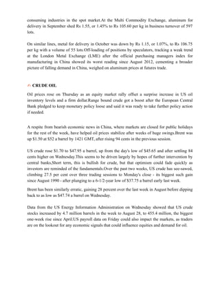 consuming industries in the spot market.At the Multi Commodity Exchange, aluminum for
delivery in September shed Rs 1.55, or 1.45% to Rs 105.60 per kg in business turnover of 597
lots.
On similar lines, metal for delivery in October was down by Rs 1.15, or 1.07%, to Rs 106.75
per kg with a volume of 55 lots.Off-loading of positions by speculators, tracking a weak trend
at the London Metal Exchange (LME) after the official purchasing managers index for
manufacturing in China showed its worst reading since August 2012, cementing a broader
picture of falling demand in China, weighed on aluminum prices at futures trade.
✍ CRUDE OIL
Oil prices rose on Thursday as an equity market rally offset a surprise increase in US oil
inventory levels and a firm dollar.Range bound crude got a boost after the European Central
Bank pledged to keep monetary policy loose and said it was ready to take further policy action
if needed.
A respite from bearish economic news in China, where markets are closed for public holidays
for the rest of the week, have helped oil prices stabilize after weeks of huge swings.Brent was
up $1.50 at $52 a barrel by 1421 GMT, after rising 94 cents in the previous session.
US crude rose $1.70 to $47.95 a barrel, up from the day's low of $45.65 and after settling 84
cents higher on Wednesday.This seems to be driven largely by hopes of further intervention by
central banks,Short term, this is bullish for crude, but that optimism could fade quickly as
investors are reminded of the fundamentals.Over the past two weeks, US crude has see-sawed,
climbing 27.5 per cent over three trading sessions to Monday's close - its biggest such gain
since August 1990 - after plunging to a 6-1/2-year low of $37.75 a barrel early last week.
Brent has been similarly erratic, gaining 28 percent over the last week in August before dipping
back to as low as $47.74 a barrel on Wednesday.
Data from the US Energy Information Administration on Wednesday showed that US crude
stocks increased by 4.7 million barrels in the week to August 28, to 455.4 million, the biggest
one-week rise since April.US payroll data on Friday could also impact the markets, as traders
are on the lookout for any economic signals that could influence equities and demand for oil.
 