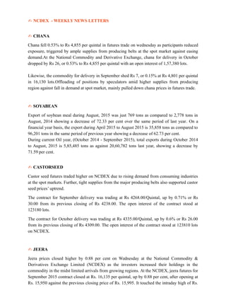 ✍ NCDEX - WEEKLY NEWS LETTERS
✍ CHANA
Chana fell 0.53% to Rs 4,855 per quintal in futures trade on wednesday as participants reduced
exposure, triggered by ample supplies from producing belts at the spot market against easing
demand.At the National Commodity and Derivative Exchange, chana for delivery in October
dropped by Rs 26, or 0.53% to Rs 4,855 per quintal with an open interest of 1,57,380 lots.
Likewise, the commodity for delivery in September shed Rs 7, or 0.15% at Rs 4,801 per quintal
in 16,130 lots.Offloading of positions by speculators amid higher supplies from producing
region against fall in demand at spot market, mainly pulled down chana prices in futures trade.
✍ SOYABEAN
Export of soybean meal during August, 2015 was just 769 tons as compared to 2,778 tons in
August, 2014 showing a decrease of 72.33 per cent over the same period of last year. On a
financial year basis, the export during April 2015 to August 2015 is 35,858 tons as compared to
96,201 tons in the same period of previous year showing a decrease of 62.73 per cent.
During current Oil year, (October 2014 - September 2015), total exports during October 2014
to August, 2015 is 5,85,485 tons as against 20,60,782 tons last year, showing a decrease by
71.59 per cent.
✍ CASTORSEED
Castor seed futures traded higher on NCDEX due to rising demand from consuming industries
at the spot markets. Further, tight supplies from the major producing belts also supported castor
seed prices’ uptrend.
The contract for September delivery was trading at Rs 4268.00/Quintal, up by 0.71% or Rs
30.00 from its previous closing of Rs 4238.00. The open interest of the contract stood at
123180 lots.
The contract for October delivery was trading at Rs 4335.00/Quintal, up by 0.6% or Rs 26.00
from its previous closing of Rs 4309.00. The open interest of the contract stood at 123810 lots
on NCDEX.
✍ JEERA
Jeera prices closed higher by 0.88 per cent on Wednesday at the National Commodity &
Derivatives Exchange Limited (NCDEX) as the investors increased their holdings in the
commodity in the midst limited arrivals from growing regions. At the NCDEX, jeera futures for
September 2015 contract closed at Rs. 16,135 per quintal, up by 0.88 per cent, after opening at
Rs. 15,950 against the previous closing price of Rs. 15,995. It touched the intraday high of Rs.
 