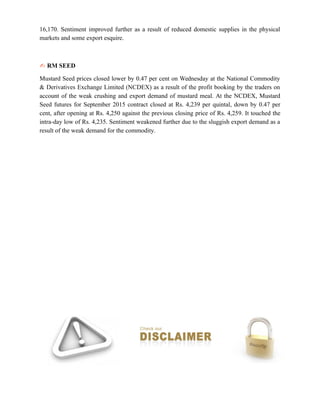 16,170. Sentiment improved further as a result of reduced domestic supplies in the physical
markets and some export esquire.
✍ RM SEED
Mustard Seed prices closed lower by 0.47 per cent on Wednesday at the National Commodity
& Derivatives Exchange Limited (NCDEX) as a result of the profit booking by the traders on
account of the weak crushing and export demand of mustard meal. At the NCDEX, Mustard
Seed futures for September 2015 contract closed at Rs. 4,239 per quintal, down by 0.47 per
cent, after opening at Rs. 4,250 against the previous closing price of Rs. 4,259. It touched the
intra-day low of Rs. 4,235. Sentiment weakened further due to the sluggish export demand as a
result of the weak demand for the commodity.
 