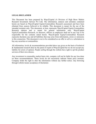 LEGAL DISCLAIMER
This Document has been prepared by Ways2Capital (A Division of High Brow Market
Research Investment Advisor Pvt Ltd). The information, analysis and estimates contained
herein are based on Ways2Capital Equity/Commodities Research assessment and have been
obtained from sources believed to be reliable. This document is meant for the use of the
intended recipient only. This document, at best, represents Ways2Capital Equity/Commodities
Research opinion and is meant for general information only. Ways2Capital
Equity/Commodities Research, its directors, officers or employees shall not in any way to be
responsible for the contents stated herein. Ways2Capital Equity/Commodities Research
expressly disclaims any and all liabilities that may arise from information, errors or omissions
in this connection. This document is not to be considered as an offer to sell or a solicitation to
buy any securities or commodities.
All information, levels & recommendations provided above are given on the basis of technical
& fundamental research done by the panel of expert of Ways2Capital but we do not accept any
liability for errors of opinion. People surfing through the website have right to opt the product
services of their own choices.
Any investment in commodity market bears risk, company will not be liable for any loss done
on these recommendations. These levels do not necessarily indicate future price moment.
Company holds the right to alter the information without any further notice. Any browsing
through website means acceptance of disclaimer.
 