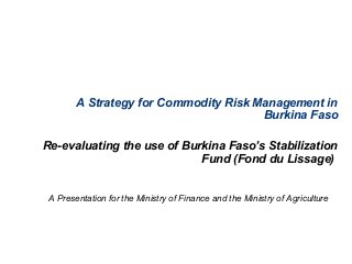 A Strategy for Commodity Risk Management in
Burkina Faso
Re-evaluating the use of Burkina Faso’s Stabilization
Fund (Fond du Lissage)
A Presentation for the Ministry of Finance and the Ministry of Agriculture
 