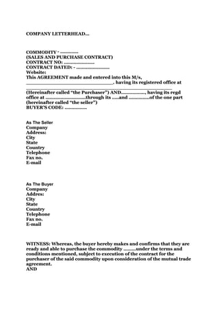 COMPANY LETTERHEAD…



COMMODITY - ………….
(SALES AND PURCHASE CONTRACT)
CONTRACT NO: ………………….
CONTRACT DATED: - ……………………
Website:
This AGREEMENT made and entered into this M/s,
____________________________. having its registered office at
_______________________________________________
(Hereinafter called “the Purchaser”) AND…………….., having its regd
                          Purchaser”) AND……………..,
office at ………………………..through its …..and ……………of the one part
(hereinafter called “the seller”)
                    “the seller”)
BUYER’S CODE: …………….


As The Seller
Company
Address:
City
State
Country
Telephone
Fax no.
E-mail



As The Buyer
Company
Addres:
City
State
Country
Telephone
Fax no.
E-mail



WITNESS: Whereas, the buyer hereby makes and confirms that they are
ready and able to purchase the commodity ………under the terms and
                                          ………under
conditions mentioned, subject to execution of the contract for the
purchaser of the said commodity upon consideration of the mutual trade
agreement.
AND
 