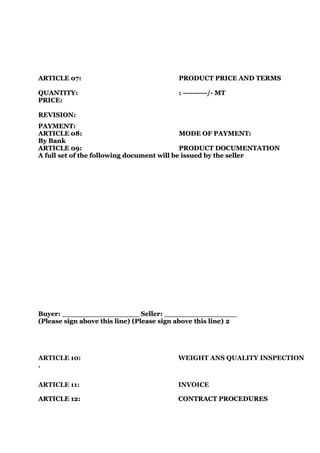 ARTICLE 07:                                PRODUCT PRICE AND TERMS

QUANTITY:                                  : ----------/- MT
PRICE:

REVISION:
PAYMENT:
ARTICLE 08:                                 MODE OF PAYMENT:
By Bank
ARTICLE 09:                                 PRODUCT DOCUMENTATION
A full set of the following document will be issued by the seller




Buyer: _________________ Seller: ________________
(Please sign above this line) (Please sign above this line) 2




ARTICLE 10:                               WEIGHT ANS QUALITY INSPECTION
.


ARTICLE 11:                               INVOICE

ARTICLE 12:                               CONTRACT PROCEDURES
 