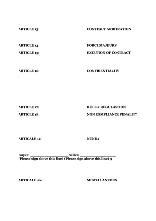 .

ARTICLE 13:                               CONTRACT ARBITRATION




ARTICLE 14:                               FORCE MAJEURS
.
ARTICLE 15:                               EXCUTION OF CONTRACT




ARTICLE 16:                               CONFIDENTIALITY
.




ARTICLE 17:                               RULE & REGULASTION
.
ARTICLE 18:                               NON COMPLIANCE PENALITY
.




ARTICALE 19:                              NCNDA




Buyer: _________________ Seller: ________________
(Please sign above this line) (Please sign above this line) 3




ARTICALE 20:                              MISCELLANEOUS
 