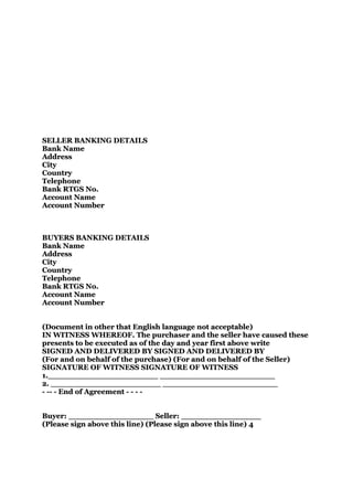 SELLER BANKING DETAILS
Bank Name
Address
City
Country
Telephone
Bank RTGS No.
Account Name
Account Number



BUYERS BANKING DETAILS
Bank Name
Address
City
Country
Telephone
Bank RTGS No.
Account Name
Account Number


(Document in other that English language not acceptable)
IN WITNESS WHEREOF. The purchaser and the seller have caused these
presents to be executed as of the day and year first above write
SIGNED AND DELIVERED BY SIGNED AND DELIVERED BY
(For and on behalf of the purchase) (For and on behalf of the Seller)
SIGNATURE OF WITNESS SIGNATURE OF WITNESS
1.______________________ _______________________
2. ______________________ _______________________
- -- - End of Agreement - - - -


Buyer: _________________ Seller: ________________
(Please sign above this line) (Please sign above this line) 4
 